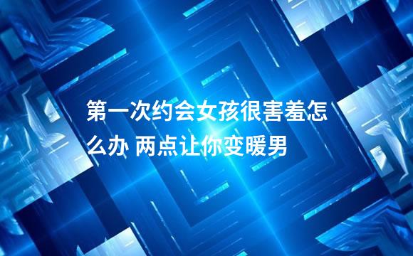第一次约会女孩很害羞怎么办 两点让你变暖男